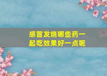 感冒发烧哪些药一起吃效果好一点呢