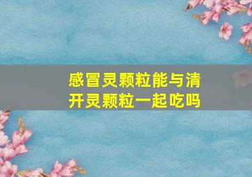 感冒灵颗粒能与清开灵颗粒一起吃吗