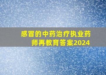 感冒的中药治疗执业药师再教育答案2024