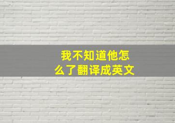 我不知道他怎么了翻译成英文