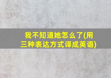 我不知道她怎么了(用三种表达方式译成英语)