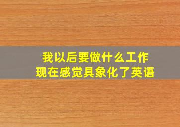 我以后要做什么工作现在感觉具象化了英语