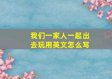 我们一家人一起出去玩用英文怎么写