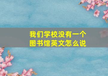 我们学校没有一个图书馆英文怎么说