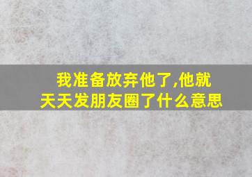 我准备放弃他了,他就天天发朋友圈了什么意思