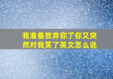 我准备放弃你了你又突然对我笑了英文怎么说