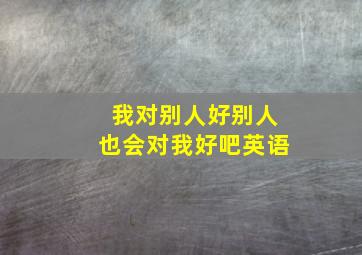 我对别人好别人也会对我好吧英语