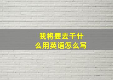 我将要去干什么用英语怎么写