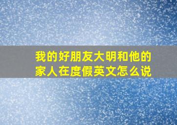 我的好朋友大明和他的家人在度假英文怎么说