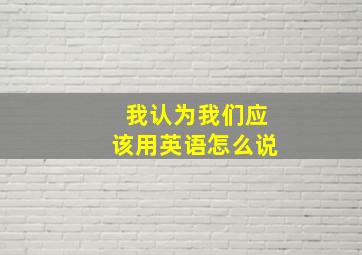 我认为我们应该用英语怎么说