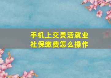 手机上交灵活就业社保缴费怎么操作