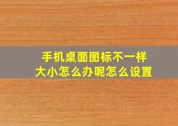 手机桌面图标不一样大小怎么办呢怎么设置