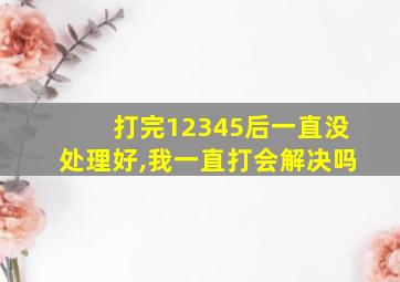 打完12345后一直没处理好,我一直打会解决吗