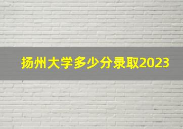 扬州大学多少分录取2023