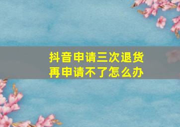 抖音申请三次退货再申请不了怎么办