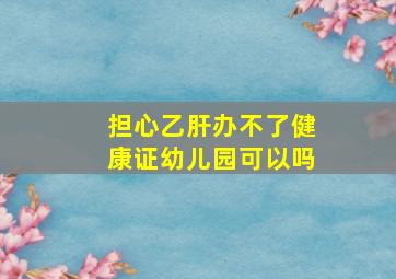 担心乙肝办不了健康证幼儿园可以吗