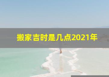 搬家吉时是几点2021年