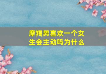 摩羯男喜欢一个女生会主动吗为什么