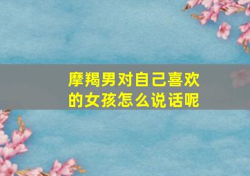 摩羯男对自己喜欢的女孩怎么说话呢