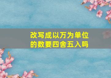 改写成以万为单位的数要四舍五入吗