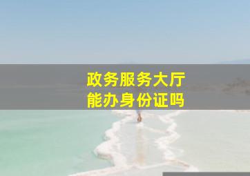 政务服务大厅能办身份证吗