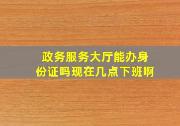 政务服务大厅能办身份证吗现在几点下班啊