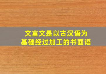 文言文是以古汉语为基础经过加工的书面语