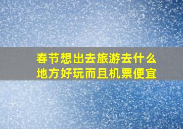 春节想出去旅游去什么地方好玩而且机票便宜