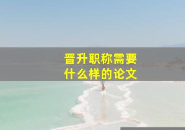 晋升职称需要什么样的论文