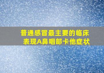 普通感冒最主要的临床表现A鼻咽部卡他症状