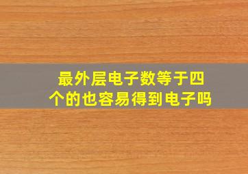 最外层电子数等于四个的也容易得到电子吗