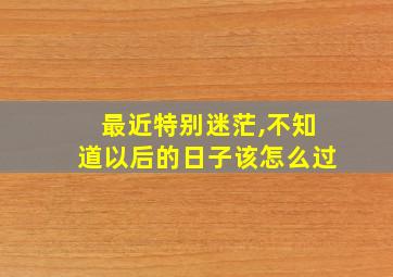 最近特别迷茫,不知道以后的日子该怎么过