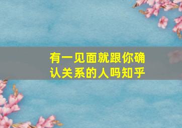 有一见面就跟你确认关系的人吗知乎