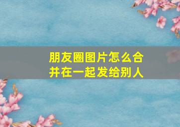 朋友圈图片怎么合并在一起发给别人