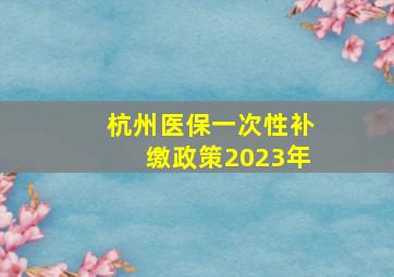 杭州医保一次性补缴政策2023年