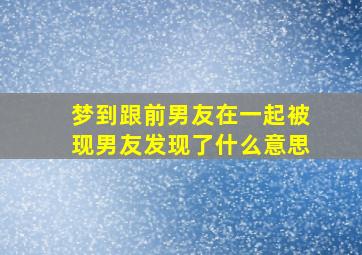 梦到跟前男友在一起被现男友发现了什么意思