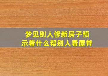 梦见别人修新房子预示着什么帮别人看屋脊