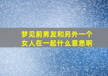 梦见前男友和另外一个女人在一起什么意思啊