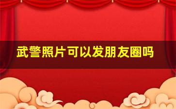 武警照片可以发朋友圈吗