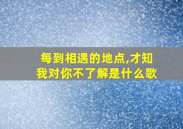 每到相遇的地点,才知我对你不了解是什么歌