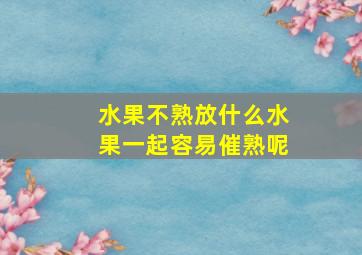 水果不熟放什么水果一起容易催熟呢