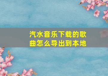 汽水音乐下载的歌曲怎么导出到本地