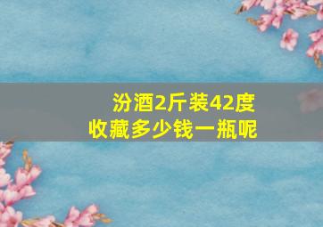 汾酒2斤装42度收藏多少钱一瓶呢