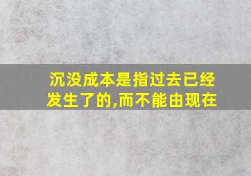 沉没成本是指过去已经发生了的,而不能由现在