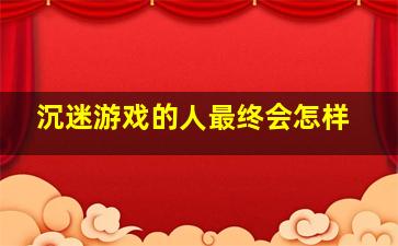 沉迷游戏的人最终会怎样