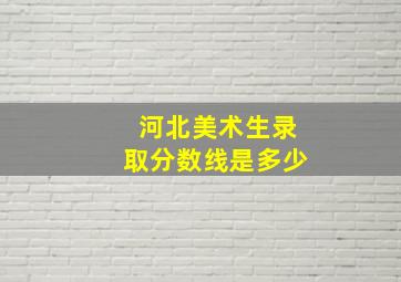 河北美术生录取分数线是多少