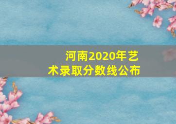 河南2020年艺术录取分数线公布