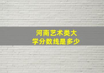 河南艺术类大学分数线是多少