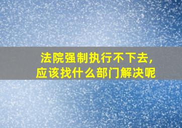 法院强制执行不下去,应该找什么部门解决呢