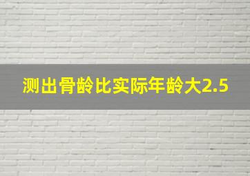 测出骨龄比实际年龄大2.5